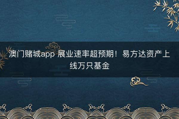 澳门赌城app 展业速率超预期！易方达资产上线万只基金