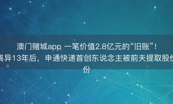 澳门赌城app 一笔价值2.8亿元的“旧账”！离异13年后，申通快递首创东说念主被前夫提取股份