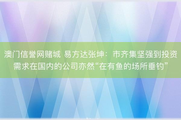 澳门信誉网赌城 易方达张坤：市齐集坚强到投资需求在国内的公司亦然“在有鱼的场所垂钓”