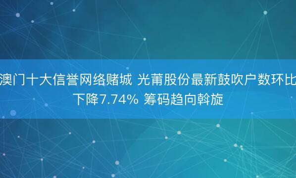 澳门十大信誉网络赌城 光莆股份最新鼓吹户数环比下降7.74% 筹码趋向斡旋