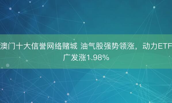 澳门十大信誉网络赌城 油气股强势领涨，动力ETF广发涨1.98%
