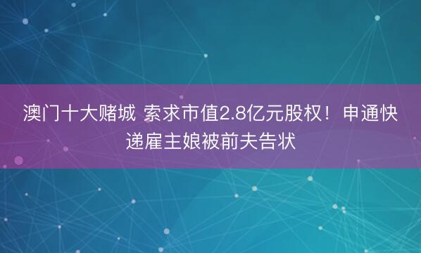 澳门十大赌城 索求市值2.8亿元股权！申通快递雇主娘被前夫告状