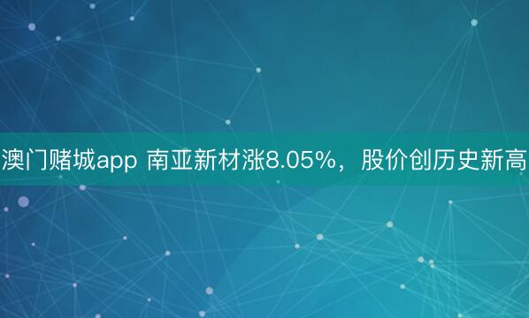 澳门赌城app 南亚新材涨8.05%，股价创历史新高