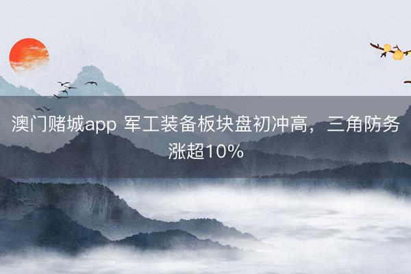 澳门赌城app 军工装备板块盘初冲高，三角防务涨超10%