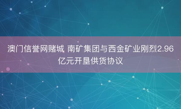 澳门信誉网赌城 南矿集团与西金矿业刚烈2.96亿元开垦供货协议