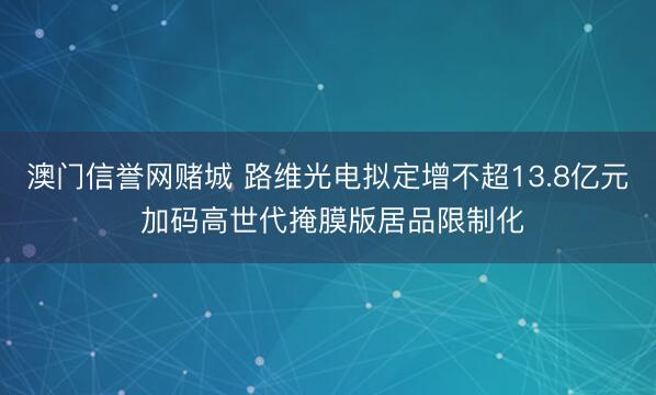 澳门信誉网赌城 路维光电拟定增不超13.8亿元 加码高世代掩膜版居品限制化