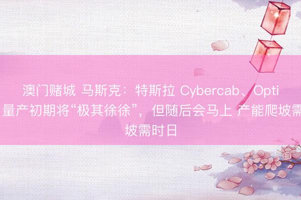 澳门赌城 马斯克：特斯拉 Cybercab、Optimus 量产初期将“极其徐徐”，但随后会马上 产能爬坡需时日