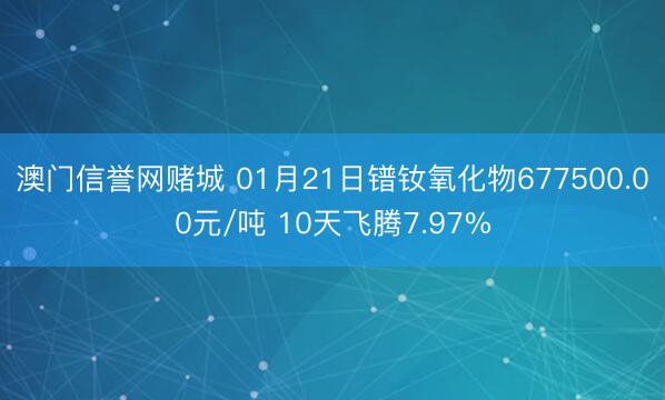 澳门信誉网赌城 01月21日镨钕氧化物677500.00元/吨 10天飞腾7.97%