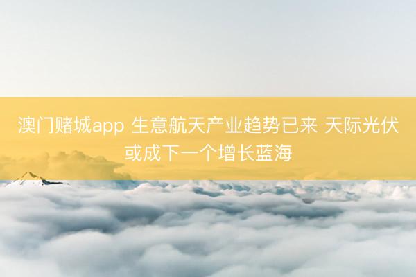 澳门赌城app 生意航天产业趋势已来 天际光伏或成下一个增长蓝海