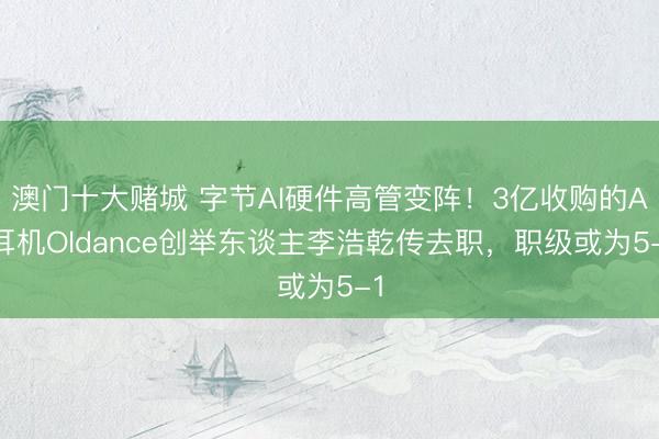 澳门十大赌城 字节AI硬件高管变阵！3亿收购的AI耳机Oldance创举东谈主李浩乾传去职，职级或为5-1