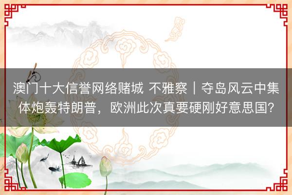 澳门十大信誉网络赌城 不雅察｜夺岛风云中集体炮轰特朗普，欧洲此次真要硬刚好意思国？
