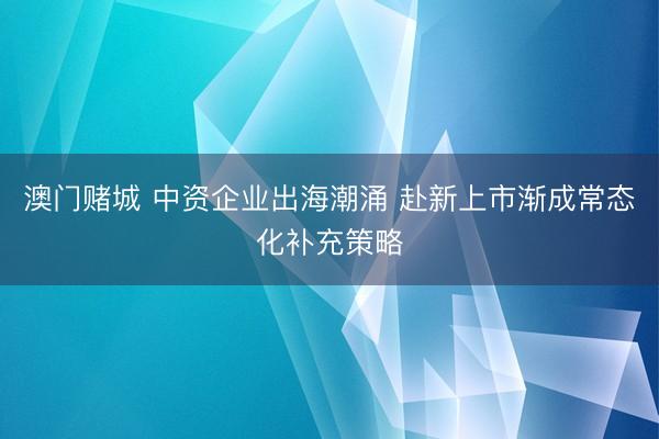 澳门赌城 中资企业出海潮涌 赴新上市渐成常态化补充策略