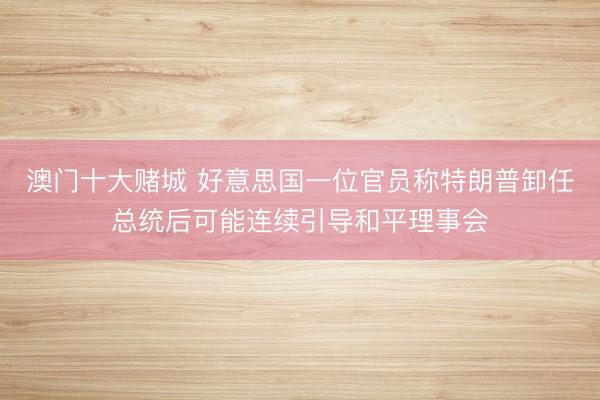 澳门十大赌城 好意思国一位官员称特朗普卸任总统后可能连续引导和平理事会