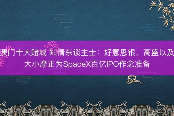 澳门十大赌城 知情东谈主士：好意思银、高盛以及大小摩正为SpaceX百亿IPO作念准备
