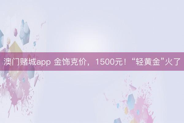 澳门赌城app 金饰克价，1500元！“轻黄金”火了