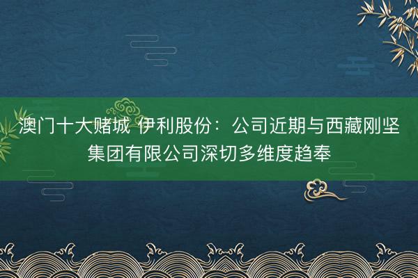 澳门十大赌城 伊利股份:公司近期与西藏刚坚集团有限公司深切多维度趋奉