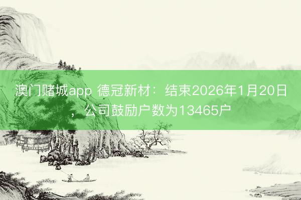 澳门赌城app 德冠新材：结束2026年1月20日，公司鼓励户数为13465户