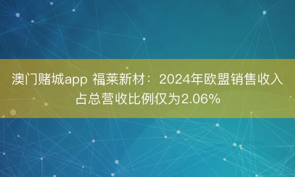 澳门赌城app 福莱新材：2024年欧盟销售收入占总营收比例仅为2.06%