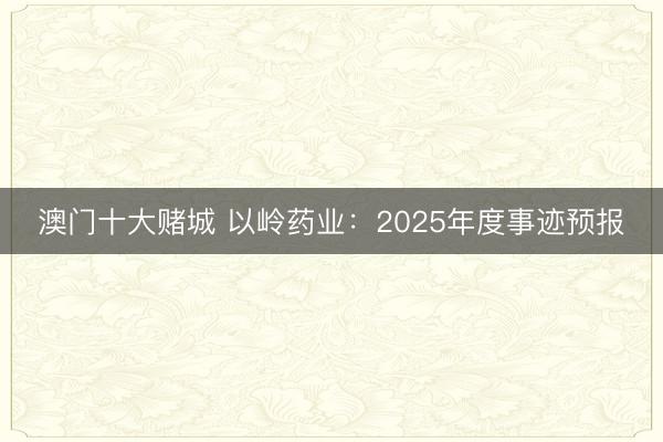 澳门十大赌城 以岭药业：2025年度事迹预报