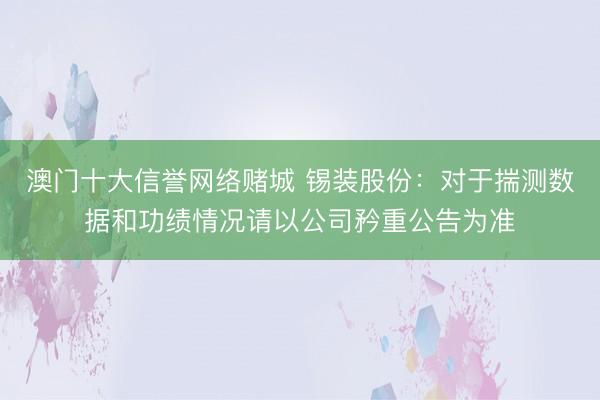 澳门十大信誉网络赌城 锡装股份：对于揣测数据和功绩情况请以公司矜重公告为准