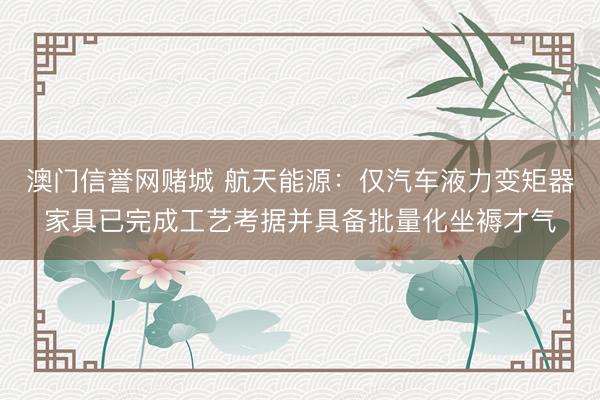 澳门信誉网赌城 航天能源：仅汽车液力变矩器家具已完成工艺考据并具备批量化坐褥才气