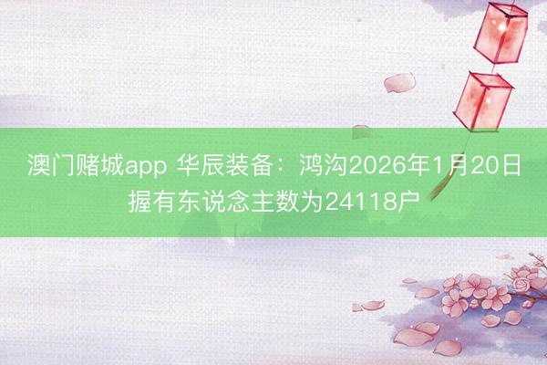 澳门赌城app 华辰装备：鸿沟2026年1月20日握有东说念主数为24118户
