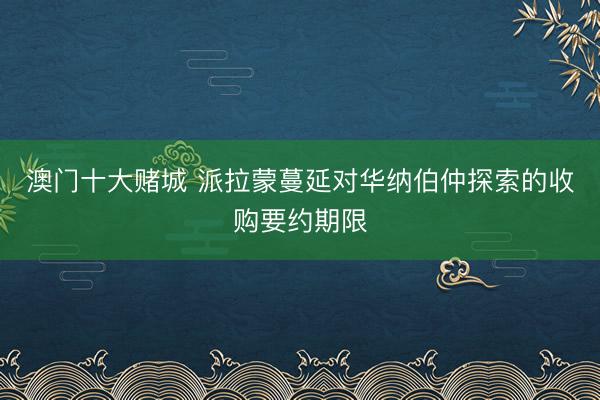 澳门十大赌城 派拉蒙蔓延对华纳伯仲探索的收购要约期限