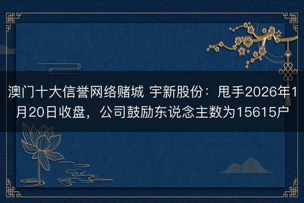 澳门十大信誉网络赌城 宇新股份：甩手2026年1月20日收盘，公司鼓励东说念主数为15615户