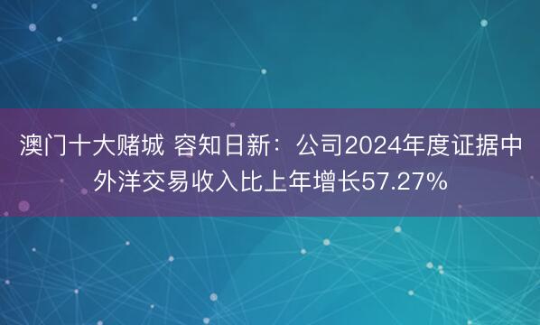 澳门十大赌城 容知日新：公司2024年度证据中外洋交易收入比上年增长57.27%