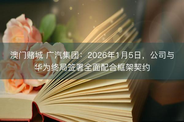 澳门赌城 广汽集团：2026年1月5日，公司与华为终局签署全面配合框架契约