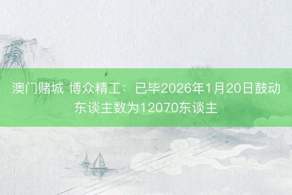 澳门赌城 博众精工：已毕2026年1月20日鼓动东谈主数为12070东谈主