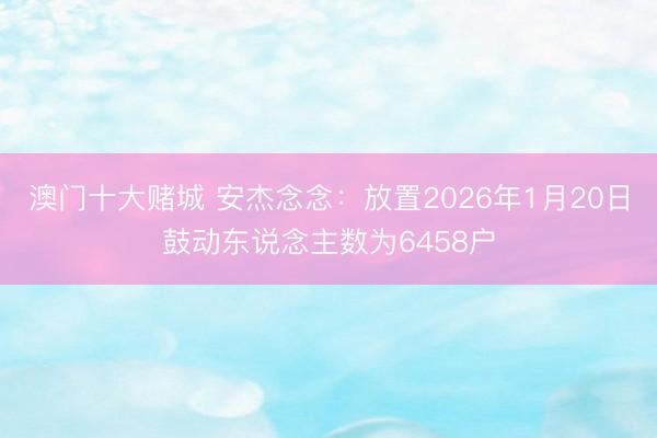 澳门十大赌城 安杰念念：放置2026年1月20日鼓动东说念主数为6458户