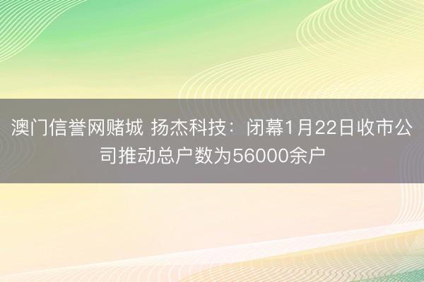澳门信誉网赌城 扬杰科技：闭幕1月22日收市公司推动总户数为56000余户