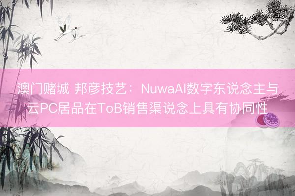 澳门赌城 邦彦技艺:NuwaAI数字东说念主与云PC居品在ToB销售渠说念上具有协同性
