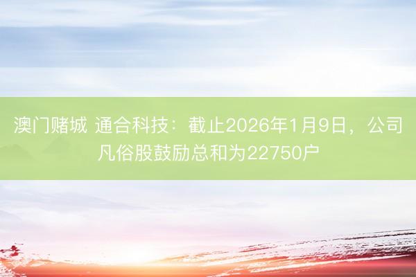 澳门赌城 通合科技：截止2026年1月9日，公司凡俗股鼓励总和为22750户