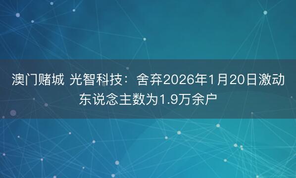 澳门赌城 光智科技：舍弃2026年1月20日激动东说念主数为1.9万余户