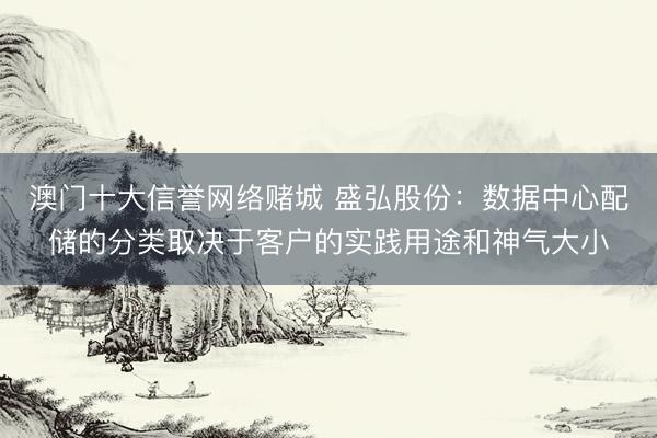 澳门十大信誉网络赌城 盛弘股份：数据中心配储的分类取决于客户的实践用途和神气大小