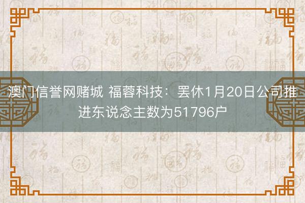 澳门信誉网赌城 福蓉科技：罢休1月20日公司推进东说念主数为51796户