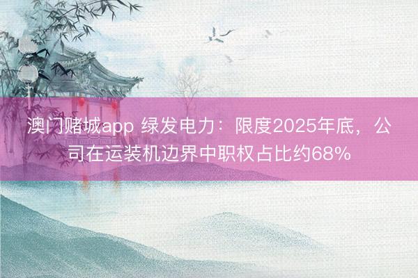 澳门赌城app 绿发电力：限度2025年底，公司在运装机边界中职权占比约68%
