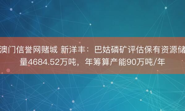 澳门信誉网赌城 新洋丰：巴姑磷矿评估保有资源储量4684.52万吨，年筹算产能90万吨/年