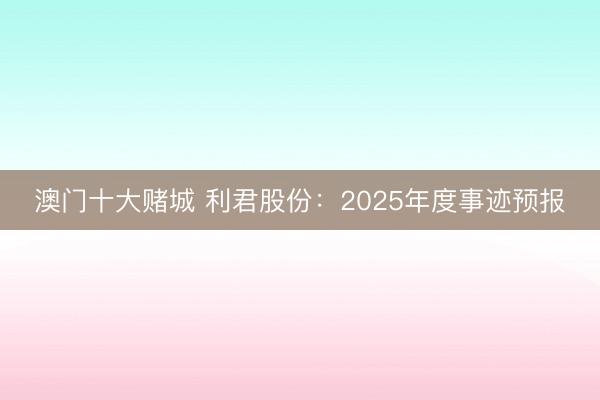 澳门十大赌城 利君股份：2025年度事迹预报