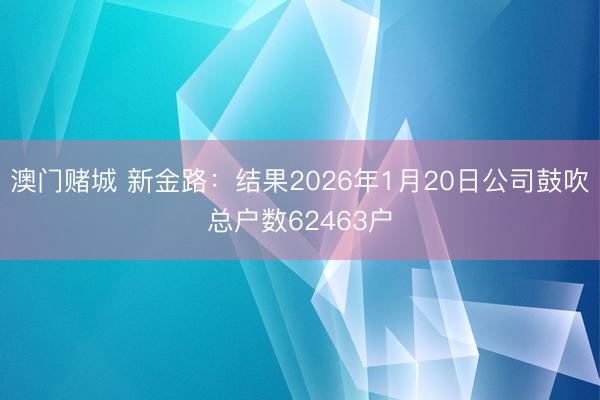 澳门赌城 新金路：结果2026年1月20日公司鼓吹总户数62463户