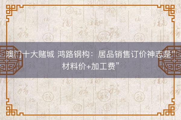 澳门十大赌城 鸿路钢构：居品销售订价神志是“材料价+加工费”