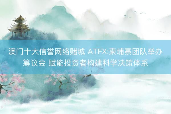 澳门十大信誉网络赌城 ATFX:柬埔寨团队举办筹议会 赋能投资者构建科学决策体系