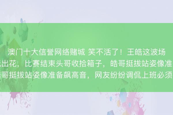 澳门十大信誉网络赌城 笑不活了！王皓这波场外白告名场面被网友玩出花，比赛结束头哥收拾箱子，皓哥挺拔站姿像准备飙高音，网友纷纷调侃上班必须有仪式感
