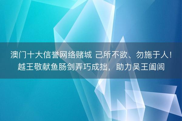 澳门十大信誉网络赌城 己所不欲、勿施于人!越王敬献鱼肠剑弄巧成拙,助力吴王阖闾