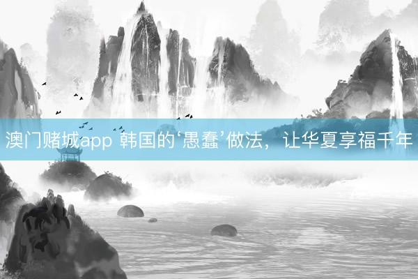 澳门赌城app 韩国的‘愚蠢’做法,让华夏享福千年