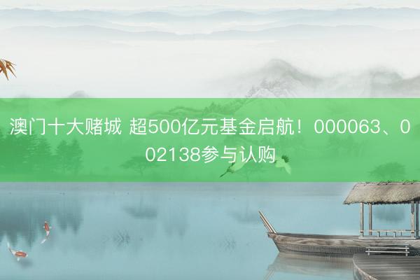 澳门十大赌城 超500亿元基金启航！000063、002138参与认购