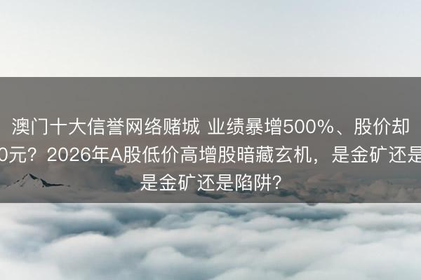 澳门十大信誉网络赌城 业绩暴增500%、股价却不到10元？2026年A股低价高增股暗藏玄机，是金矿还是陷阱？