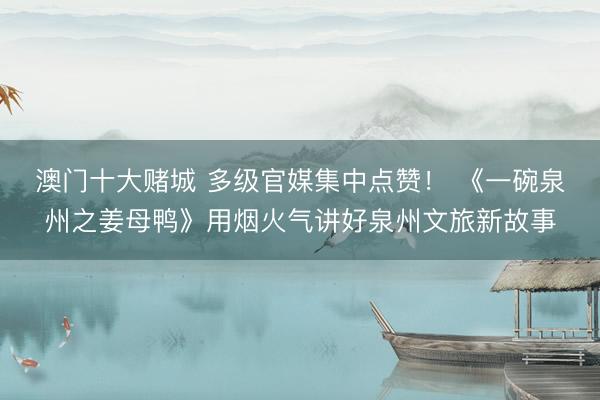 澳门十大赌城 多级官媒集中点赞! 《一碗泉州之姜母鸭》用烟火气讲好泉州文旅新故事